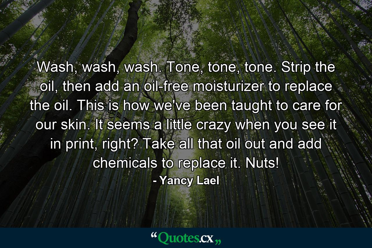 Wash, wash, wash. Tone, tone, tone. Strip the oil, then add an oil-free moisturizer to replace the oil. This is how we've been taught to care for our skin. It seems a little crazy when you see it in print, right? Take all that oil out and add chemicals to replace it. Nuts! - Quote by Yancy Lael