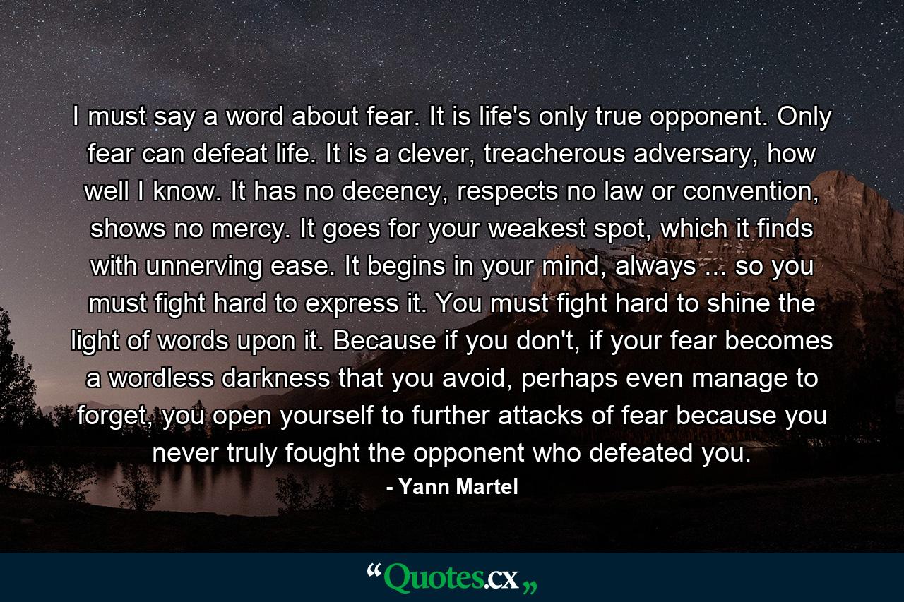 I must say a word about fear. It is life's only true opponent. Only fear can defeat life. It is a clever, treacherous adversary, how well I know. It has no decency, respects no law or convention, shows no mercy. It goes for your weakest spot, which it finds with unnerving ease. It begins in your mind, always ... so you must fight hard to express it. You must fight hard to shine the light of words upon it. Because if you don't, if your fear becomes a wordless darkness that you avoid, perhaps even manage to forget, you open yourself to further attacks of fear because you never truly fought the opponent who defeated you. - Quote by Yann Martel