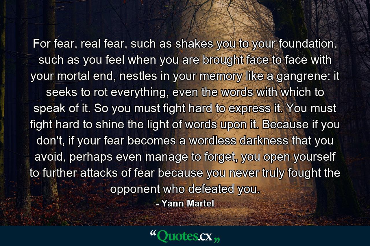 For fear, real fear, such as shakes you to your foundation, such as you feel when you are brought face to face with your mortal end, nestles in your memory like a gangrene: it seeks to rot everything, even the words with which to speak of it. So you must fight hard to express it. You must fight hard to shine the light of words upon it. Because if you don't, if your fear becomes a wordless darkness that you avoid, perhaps even manage to forget, you open yourself to further attacks of fear because you never truly fought the opponent who defeated you. - Quote by Yann Martel