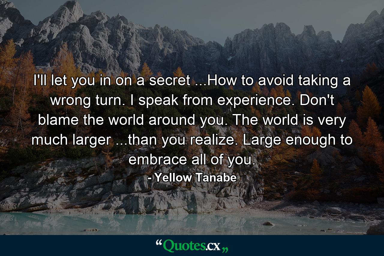 I'll let you in on a secret ...How to avoid taking a wrong turn. I speak from experience. Don't blame the world around you. The world is very much larger ...than you realize. Large enough to embrace all of you. - Quote by Yellow Tanabe