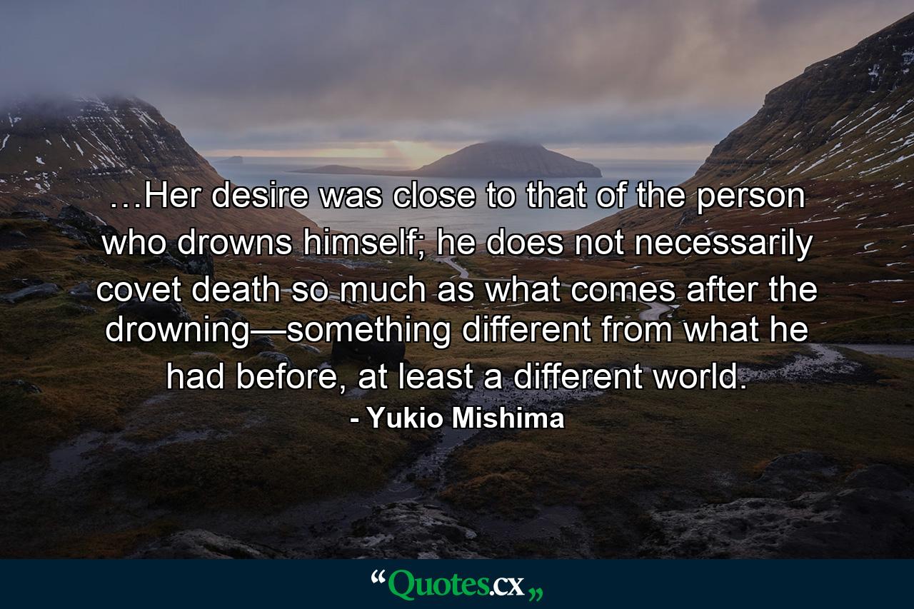 …Her desire was close to that of the person who drowns himself; he does not necessarily covet death so much as what comes after the drowning—something different from what he had before, at least a different world. - Quote by Yukio Mishima