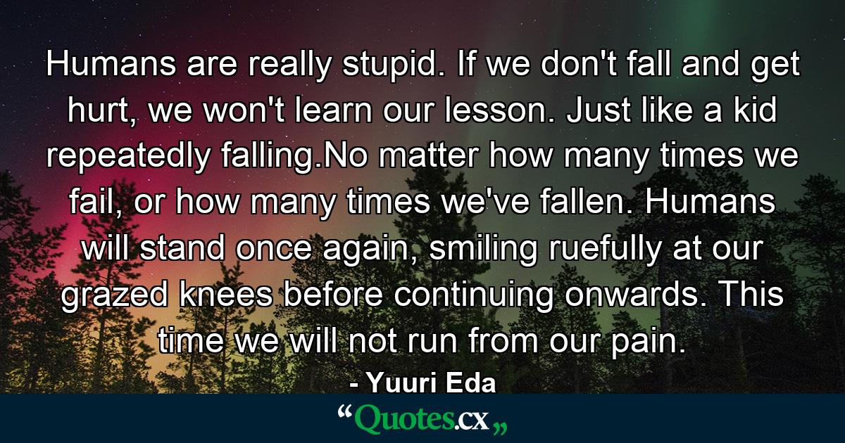 Humans are really stupid. If we don't fall and get hurt, we won't learn our lesson. Just like a kid repeatedly falling.No matter how many times we fail, or how many times we've fallen. Humans will stand once again, smiling ruefully at our grazed knees before continuing onwards. This time we will not run from our pain. - Quote by Yuuri Eda