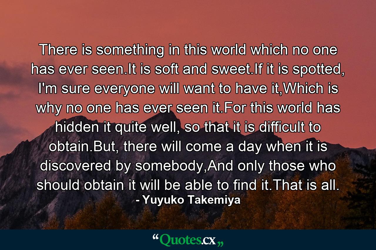 There is something in this world which no one has ever seen.It is soft and sweet.If it is spotted, I'm sure everyone will want to have it,Which is why no one has ever seen it.For this world has hidden it quite well, so that it is difficult to obtain.But, there will come a day when it is discovered by somebody,And only those who should obtain it will be able to find it.That is all. - Quote by Yuyuko Takemiya