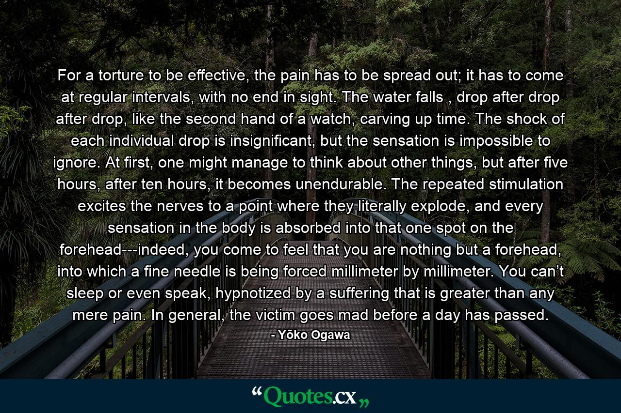 For a torture to be effective, the pain has to be spread out; it has to come at regular intervals, with no end in sight. The water falls , drop after drop after drop, like the second hand of a watch, carving up time. The shock of each individual drop is insignificant, but the sensation is impossible to ignore. At first, one might manage to think about other things, but after five hours, after ten hours, it becomes unendurable. The repeated stimulation excites the nerves to a point where they literally explode, and every sensation in the body is absorbed into that one spot on the forehead---indeed, you come to feel that you are nothing but a forehead, into which a fine needle is being forced millimeter by millimeter. You can’t sleep or even speak, hypnotized by a suffering that is greater than any mere pain. In general, the victim goes mad before a day has passed. - Quote by Yōko Ogawa