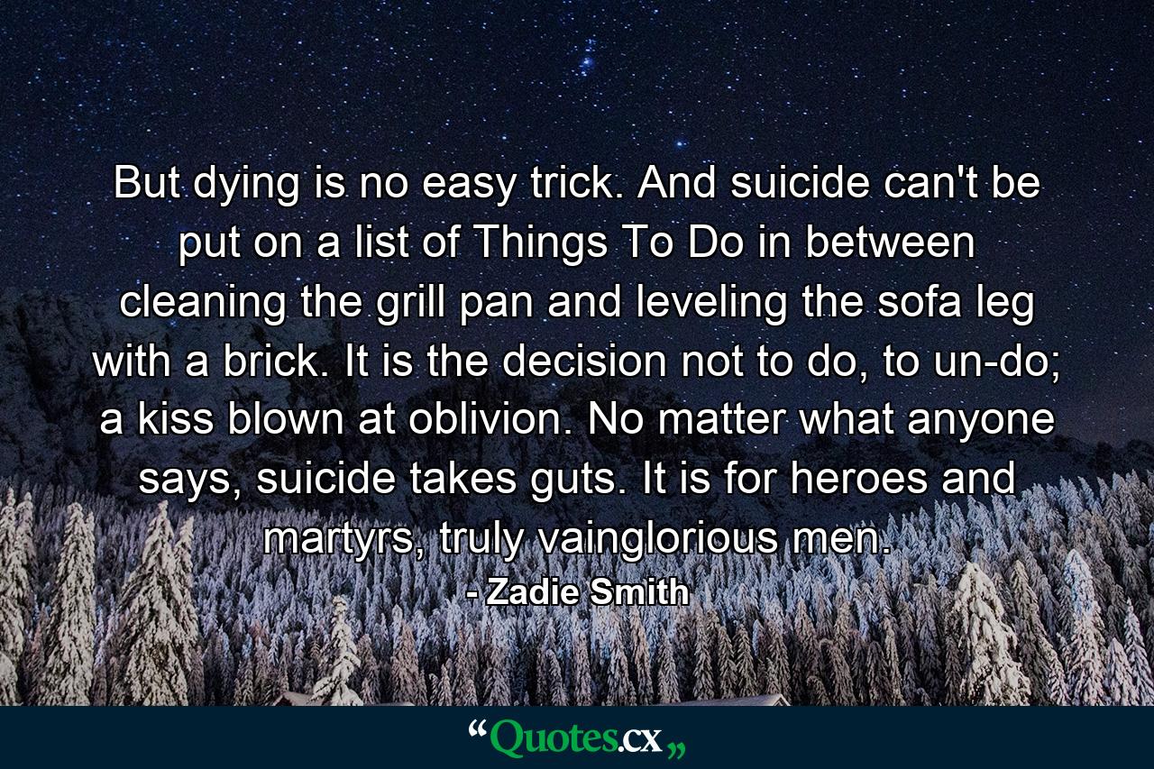 But dying is no easy trick. And suicide can't be put on a list of Things To Do in between cleaning the grill pan and leveling the sofa leg with a brick. It is the decision not to do, to un-do; a kiss blown at oblivion. No matter what anyone says, suicide takes guts. It is for heroes and martyrs, truly vainglorious men. - Quote by Zadie Smith