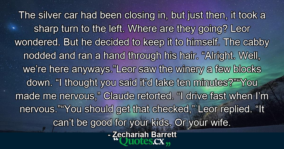 The silver car had been closing in, but just then, it took a sharp turn to the left. Where are they going? Leor wondered. But he decided to keep it to himself. The cabby nodded and ran a hand through his hair. “Alright. Well, we’re here anyways.”Leor saw the winery a few blocks down. “I thought you said it’d take ten minutes?”“You made me nervous,” Claude retorted. “I drive fast when I’m nervous.”“You should get that checked,” Leor replied. “It can’t be good for your kids. Or your wife. - Quote by Zechariah Barrett