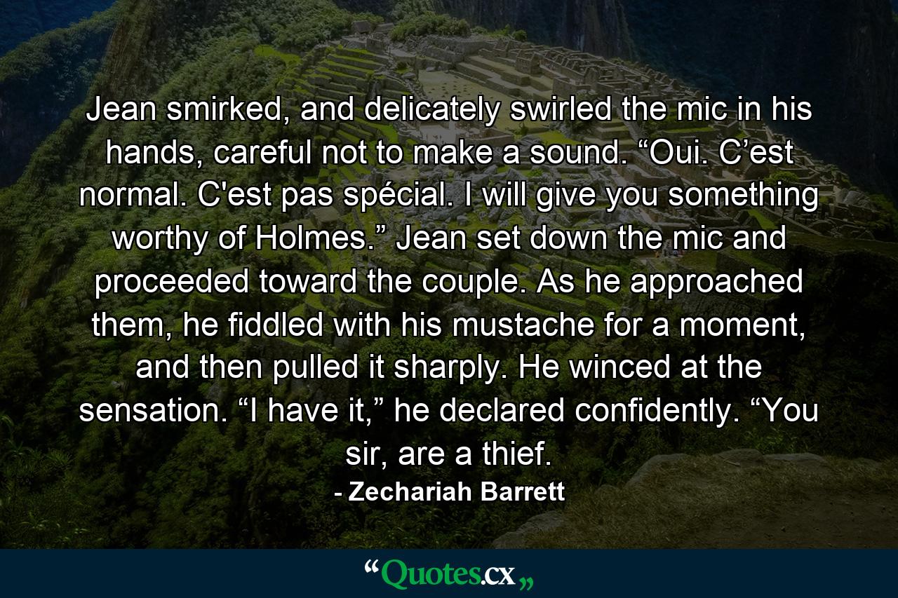 Jean smirked, and delicately swirled the mic in his hands, careful not to make a sound. “Oui. C’est normal. C'est pas spécial. I will give you something worthy of Holmes.” Jean set down the mic and proceeded toward the couple. As he approached them, he fiddled with his mustache for a moment, and then pulled it sharply. He winced at the sensation. “I have it,” he declared confidently. “You sir, are a thief. - Quote by Zechariah Barrett