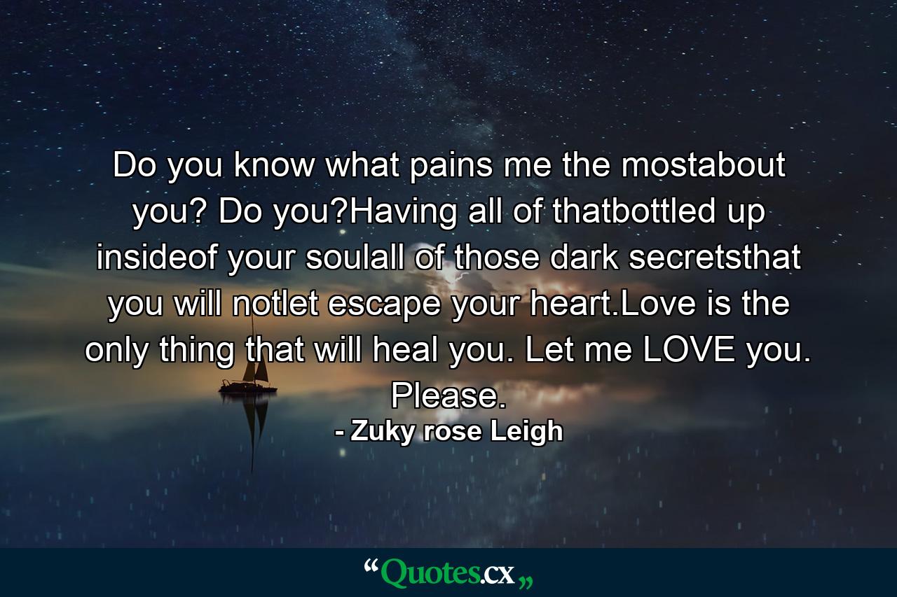 Do you know what pains me the mostabout you? Do you?Having all of thatbottled up insideof your soulall of those dark secretsthat you will notlet escape your heart.Love is the only thing that will heal you. Let me LOVE you. Please. - Quote by Zuky rose Leigh