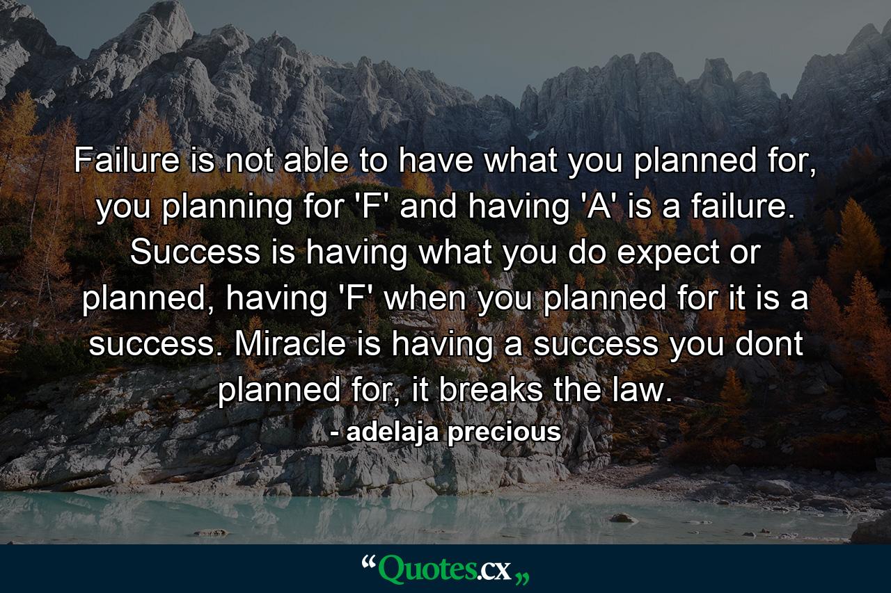 Failure is not able to have what you planned for, you planning for 'F' and having 'A' is a failure. Success is having what you do expect or planned, having 'F' when you planned for it is a success. Miracle is having a success you dont planned for, it breaks the law. - Quote by adelaja precious