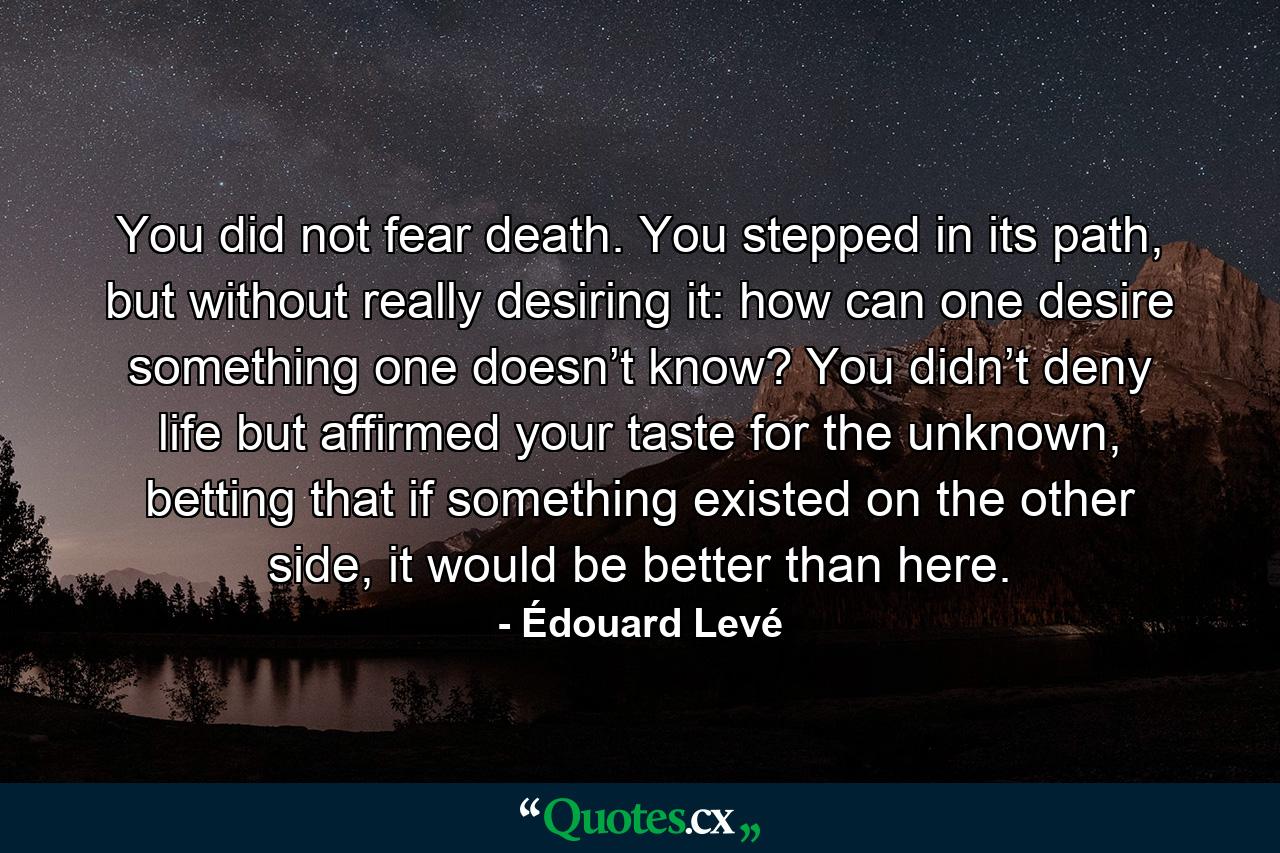 You did not fear death. You stepped in its path, but without really desiring it: how can one desire something one doesn’t know? You didn’t deny life but affirmed your taste for the unknown, betting that if something existed on the other side, it would be better than here. - Quote by Édouard Levé