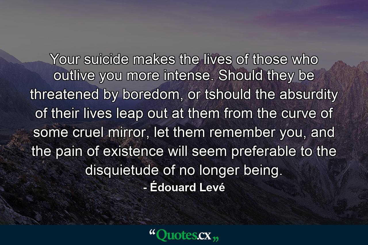 Your suicide makes the lives of those who outlive you more intense. Should they be threatened by boredom, or tshould the absurdity of their lives leap out at them from the curve of some cruel mirror, let them remember you, and the pain of existence will seem preferable to the disquietude of no longer being. - Quote by Édouard Levé