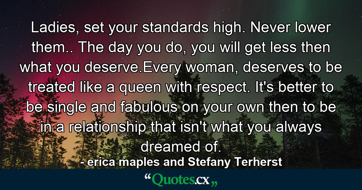 Ladies, set your standards high. Never lower them.. The day you do, you will get less then what you deserve.Every woman, deserves to be treated like a queen with respect. It's better to be single and fabulous on your own then to be in a relationship that isn't what you always dreamed of. - Quote by erica maples and Stefany Terherst