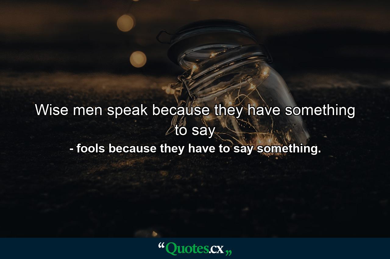 Wise men speak because they have something to say - Quote by fools because they have to say something.