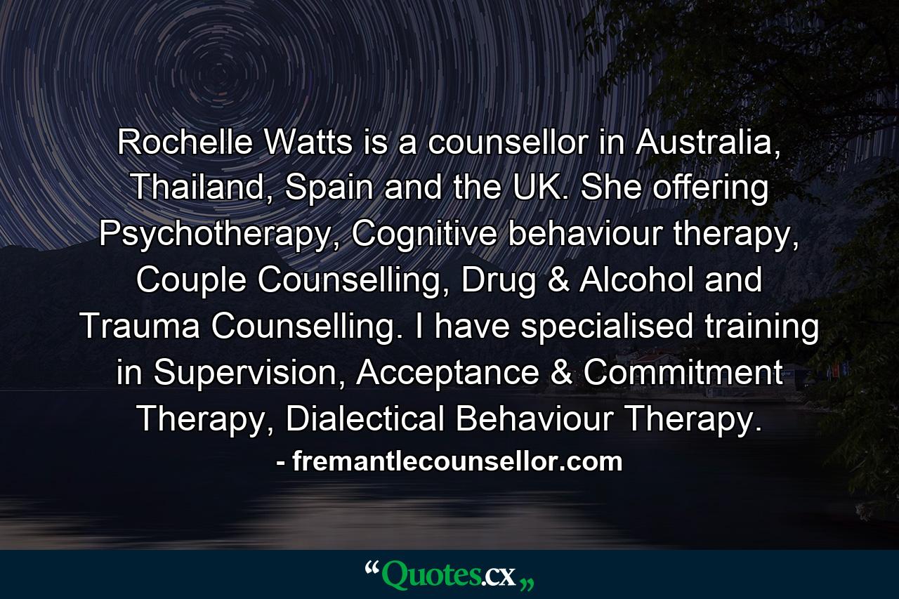 Rochelle Watts is a counsellor in Australia, Thailand, Spain and the UK. She offering Psychotherapy, Cognitive behaviour therapy, Couple Counselling, Drug & Alcohol and Trauma Counselling. I have specialised training in Supervision, Acceptance & Commitment Therapy, Dialectical Behaviour Therapy. - Quote by fremantlecounsellor.com