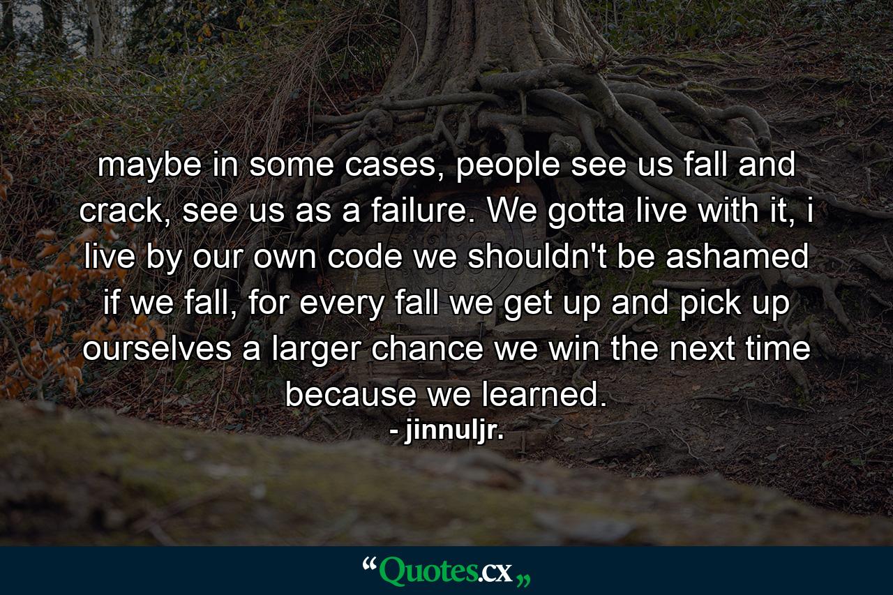 maybe in some cases, people see us fall and crack, see us as a failure. We gotta live with it, i live by our own code we shouldn't be ashamed if we fall, for every fall we get up and pick up ourselves a larger chance we win the next time because we learned. - Quote by jinnuljr.