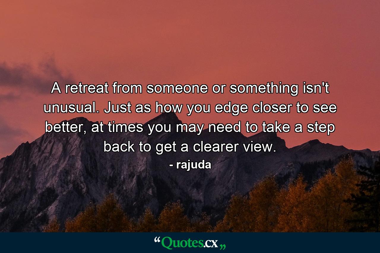 A retreat from someone or something isn't unusual. Just as how you edge closer to see better, at times you may need to take a step back to get a clearer view. - Quote by rajuda