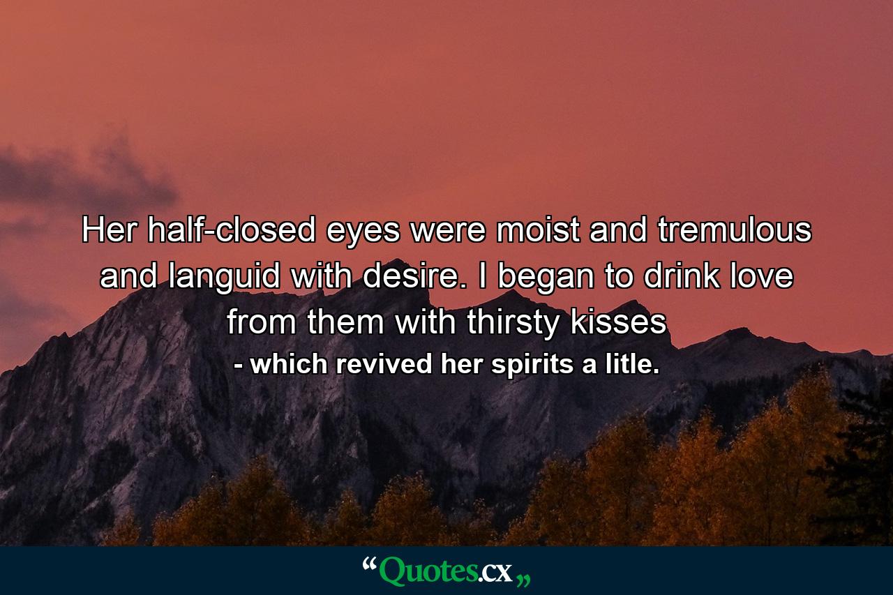 Her half-closed eyes were moist and tremulous and languid with desire. I began to drink love from them with thirsty kisses - Quote by which revived her spirits a litle.