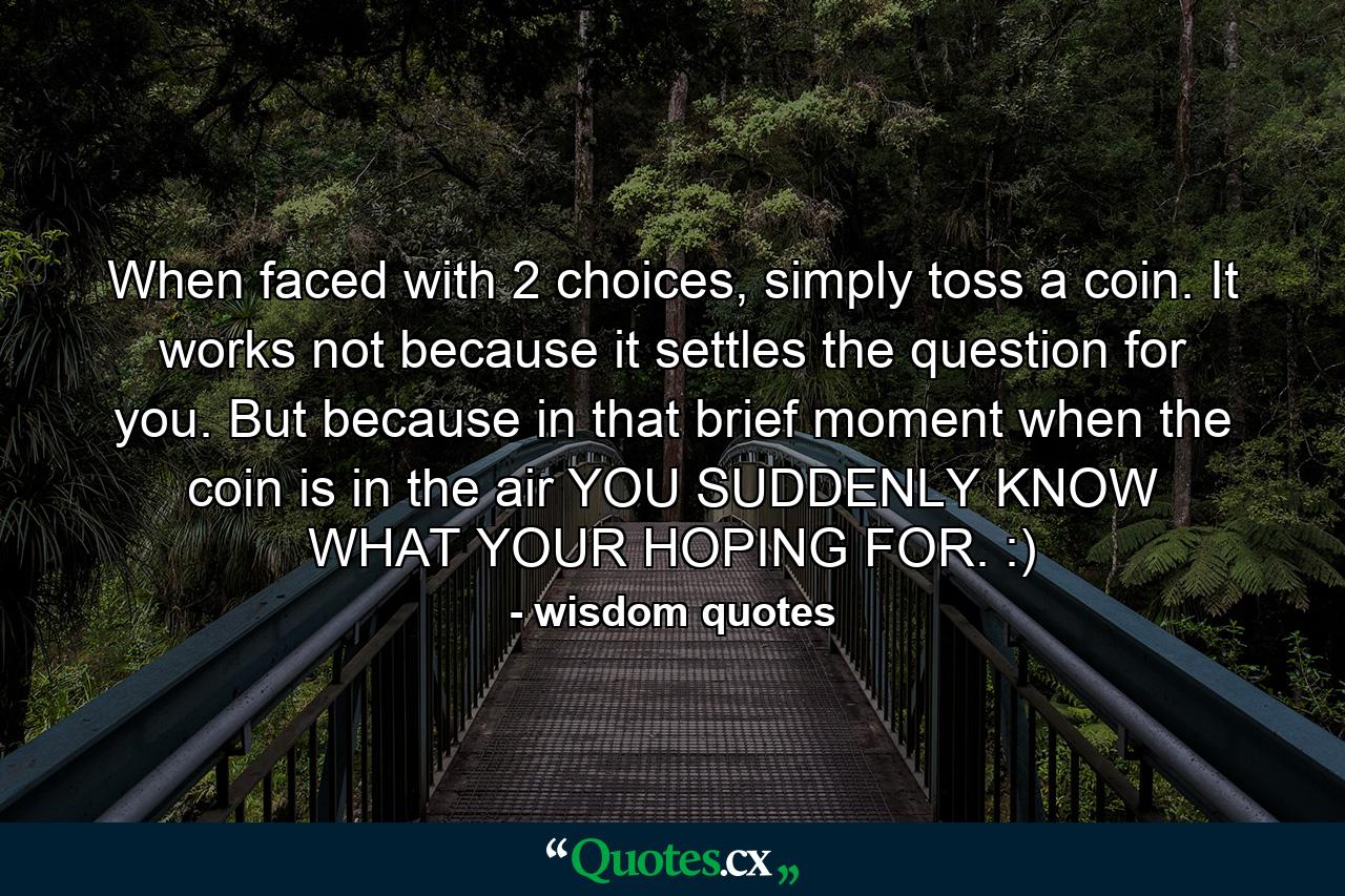 When faced with 2 choices, simply toss a coin. It works not because it settles the question for you. But because in that brief moment when the coin is in the air YOU SUDDENLY KNOW WHAT YOUR HOPING FOR. :) - Quote by wisdom quotes