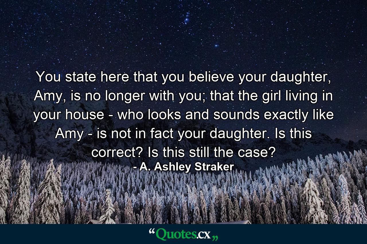 You state here that you believe your daughter, Amy, is no longer with you; that the girl living in your house - who looks and sounds exactly like Amy - is not in fact your daughter. Is this correct? Is this still the case? - Quote by A. Ashley Straker