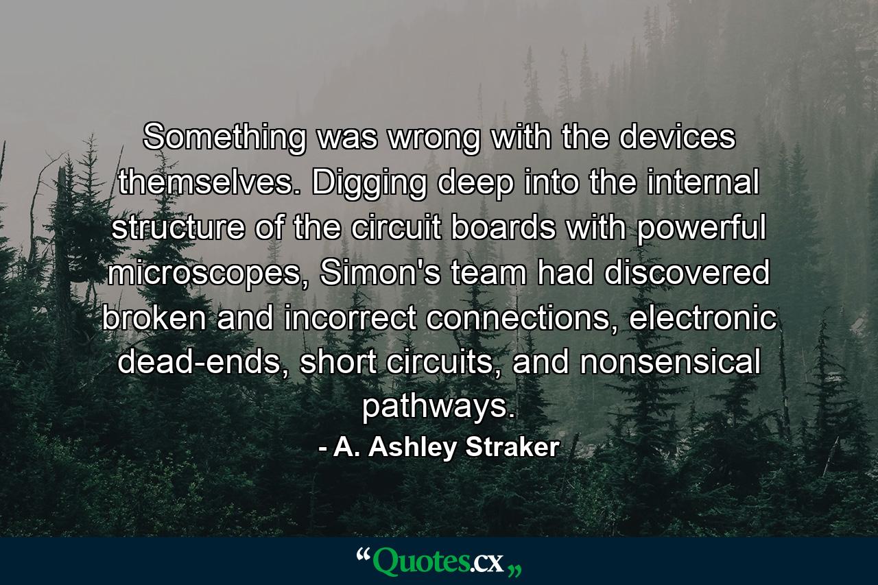 Something was wrong with the devices themselves. Digging deep into the internal structure of the circuit boards with powerful microscopes, Simon's team had discovered broken and incorrect connections, electronic dead-ends, short circuits, and nonsensical pathways. - Quote by A. Ashley Straker