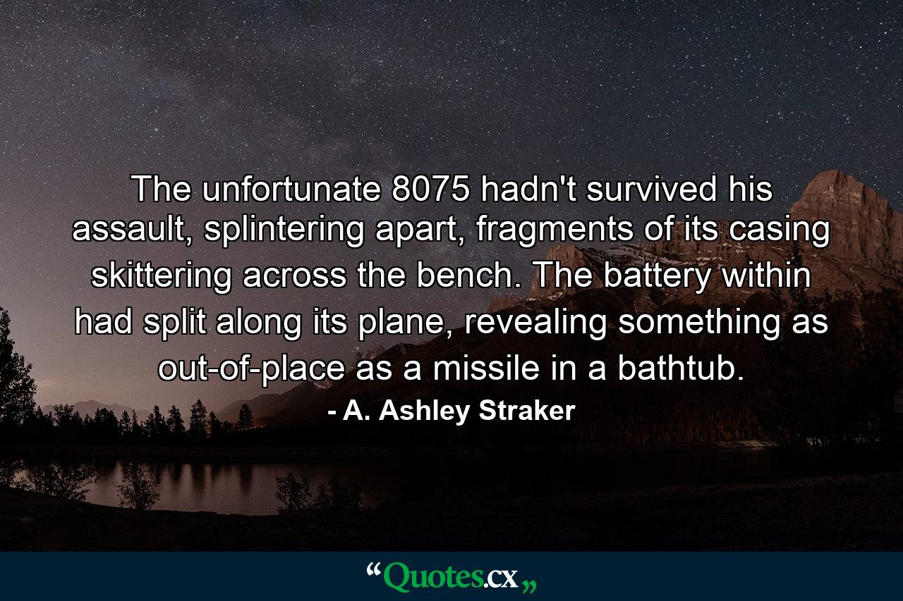 The unfortunate 8075 hadn't survived his assault, splintering apart, fragments of its casing skittering across the bench. The battery within had split along its plane, revealing something as out-of-place as a missile in a bathtub. - Quote by A. Ashley Straker