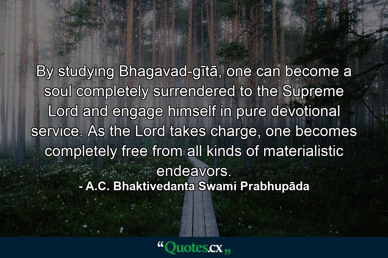 By studying Bhagavad-gītā, one can become a soul completely surrendered to the Supreme Lord and engage himself in pure devotional service. As the Lord takes charge, one becomes completely free from all kinds of materialistic endeavors. - Quote by A.C. Bhaktivedanta Swami Prabhupāda