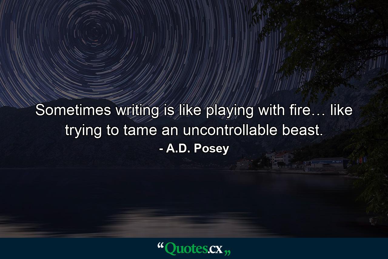 Sometimes writing is like playing with fire… like trying to tame an uncontrollable beast. - Quote by A.D. Posey