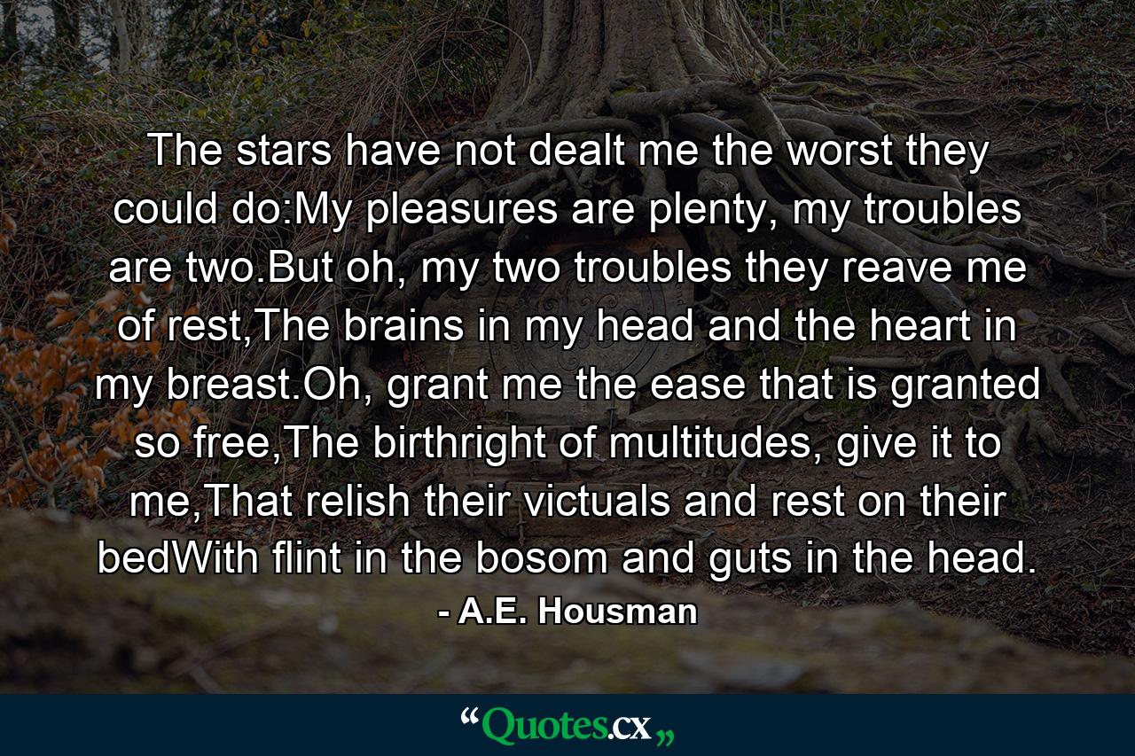 The stars have not dealt me the worst they could do:My pleasures are plenty, my troubles are two.But oh, my two troubles they reave me of rest,The brains in my head and the heart in my breast.Oh, grant me the ease that is granted so free,The birthright of multitudes, give it to me,That relish their victuals and rest on their bedWith flint in the bosom and guts in the head. - Quote by A.E. Housman