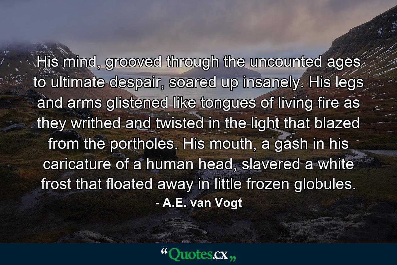 His mind, grooved through the uncounted ages to ultimate despair, soared up insanely. His legs and arms glistened like tongues of living fire as they writhed and twisted in the light that blazed from the portholes. His mouth, a gash in his caricature of a human head, slavered a white frost that floated away in little frozen globules. - Quote by A.E. van Vogt