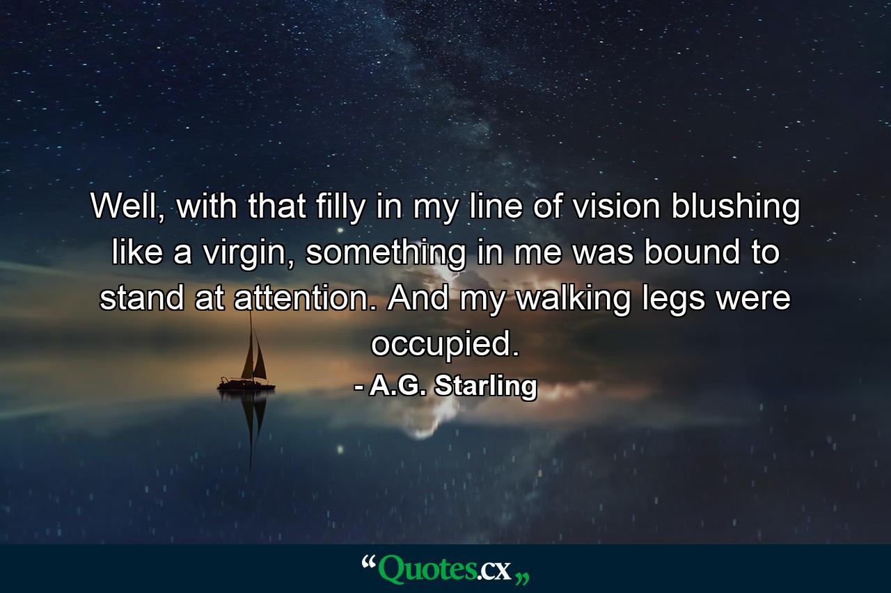 Well, with that filly in my line of vision blushing like a virgin, something in me was bound to stand at attention. And my walking legs were occupied. - Quote by A.G. Starling