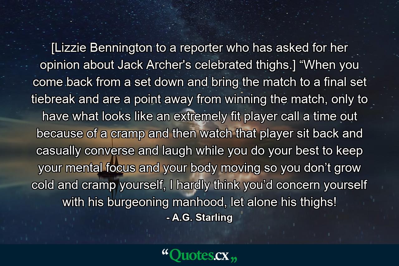 [Lizzie Bennington to a reporter who has asked for her opinion about Jack Archer's celebrated thighs.] “When you come back from a set down and bring the match to a final set tiebreak and are a point away from winning the match, only to have what looks like an extremely fit player call a time out because of a cramp and then watch that player sit back and casually converse and laugh while you do your best to keep your mental focus and your body moving so you don’t grow cold and cramp yourself, I hardly think you’d concern yourself with his burgeoning manhood, let alone his thighs! - Quote by A.G. Starling