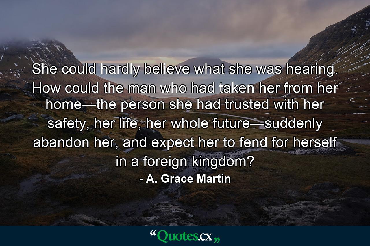 She could hardly believe what she was hearing. How could the man who had taken her from her home—the person she had trusted with her safety, her life, her whole future—suddenly abandon her, and expect her to fend for herself in a foreign kingdom? - Quote by A. Grace Martin