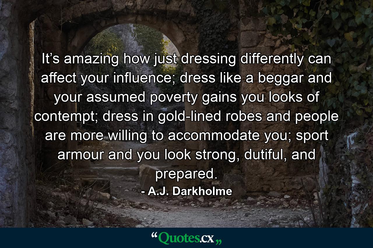 It’s amazing how just dressing differently can affect your influence; dress like a beggar and your assumed poverty gains you looks of contempt; dress in gold-lined robes and people are more willing to accommodate you; sport armour and you look strong, dutiful, and prepared. - Quote by A.J. Darkholme