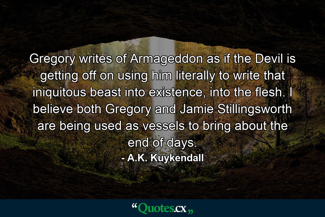 Gregory writes of Armageddon as if the Devil is getting off on using him literally to write that iniquitous beast into existence, into the flesh. I believe both Gregory and Jamie Stillingsworth are being used as vessels to bring about the end of days. - Quote by A.K. Kuykendall