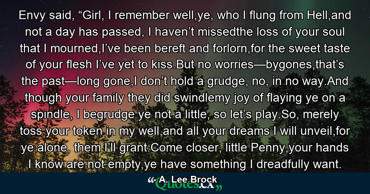 Envy said, “Girl, I remember well,ye, who I flung from Hell,and not a day has passed, I haven’t missedthe loss of your soul that I mourned,I’ve been bereft and forlorn,for the sweet taste of your flesh I’ve yet to kiss.But no worries—bygones,that’s the past—long gone,I don’t hold a grudge, no, in no way.And though your family they did swindlemy joy of flaying ye on a spindle, I begrudge ye not a little, so let’s play.So, merely toss your token in my well,and all your dreams I will unveil,for ye alone, them I’ll grant.Come closer, little Penny,your hands I know are not empty,ye have something I dreadfully want. - Quote by A. Lee Brock