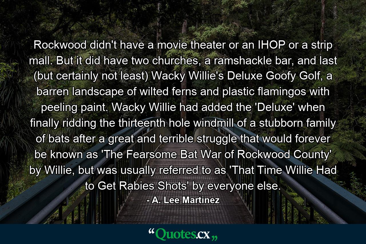 Rockwood didn't have a movie theater or an IHOP or a strip mall. But it did have two churches, a ramshackle bar, and last (but certainly not least) Wacky Willie's Deluxe Goofy Golf, a barren landscape of wilted ferns and plastic flamingos with peeling paint. Wacky Willie had added the 'Deluxe' when finally ridding the thirteenth hole windmill of a stubborn family of bats after a great and terrible struggle that would forever be known as 'The Fearsome Bat War of Rockwood County' by Willie, but was usually referred to as 'That Time Willie Had to Get Rabies Shots' by everyone else. - Quote by A. Lee Martinez