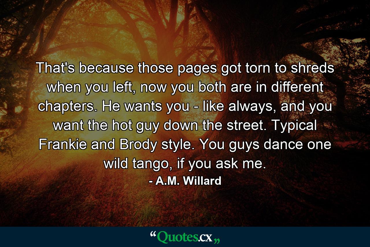 That's because those pages got torn to shreds when you left, now you both are in different chapters. He wants you - like always, and you want the hot guy down the street. Typical Frankie and Brody style. You guys dance one wild tango, if you ask me. - Quote by A.M. Willard