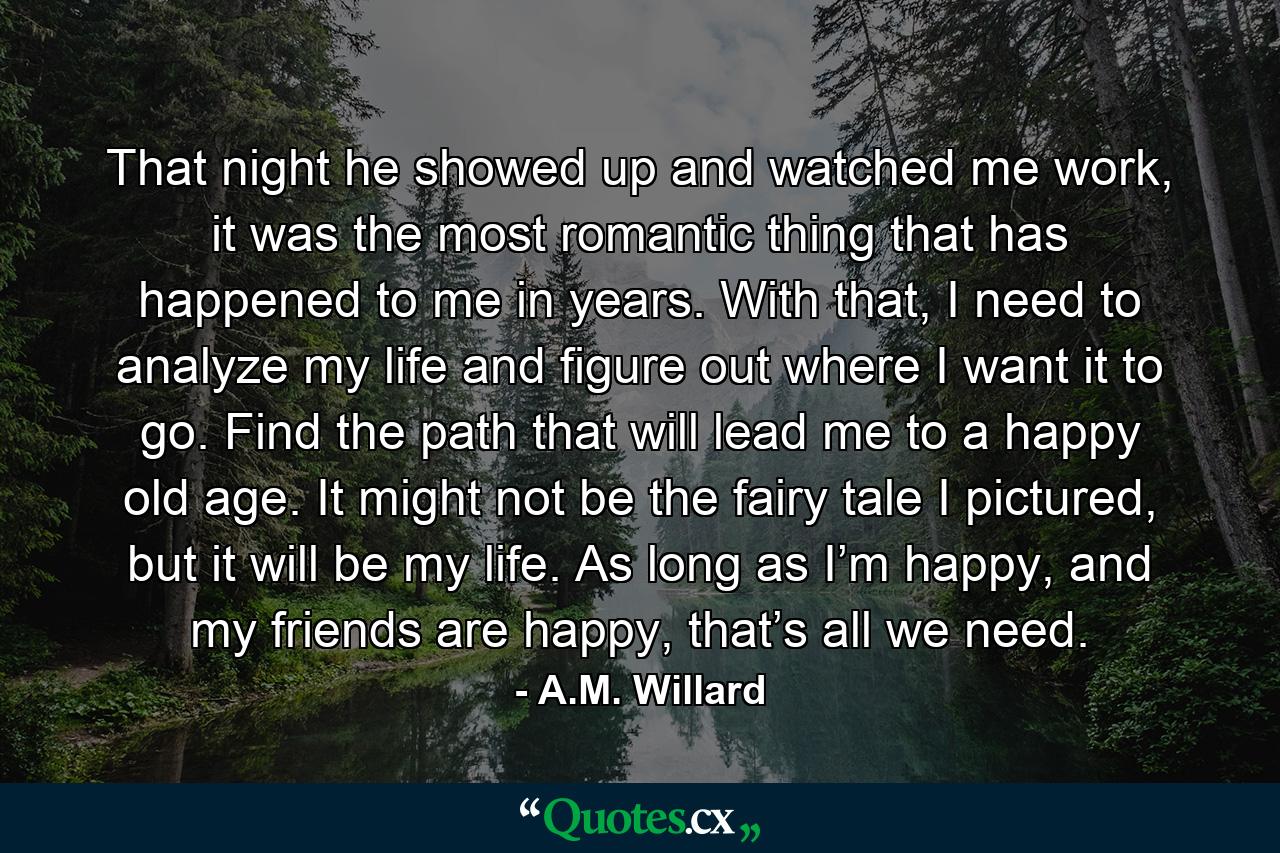 That night he showed up and watched me work, it was the most romantic thing that has happened to me in years. With that, I need to analyze my life and figure out where I want it to go. Find the path that will lead me to a happy old age. It might not be the fairy tale I pictured, but it will be my life. As long as I’m happy, and my friends are happy, that’s all we need. - Quote by A.M. Willard