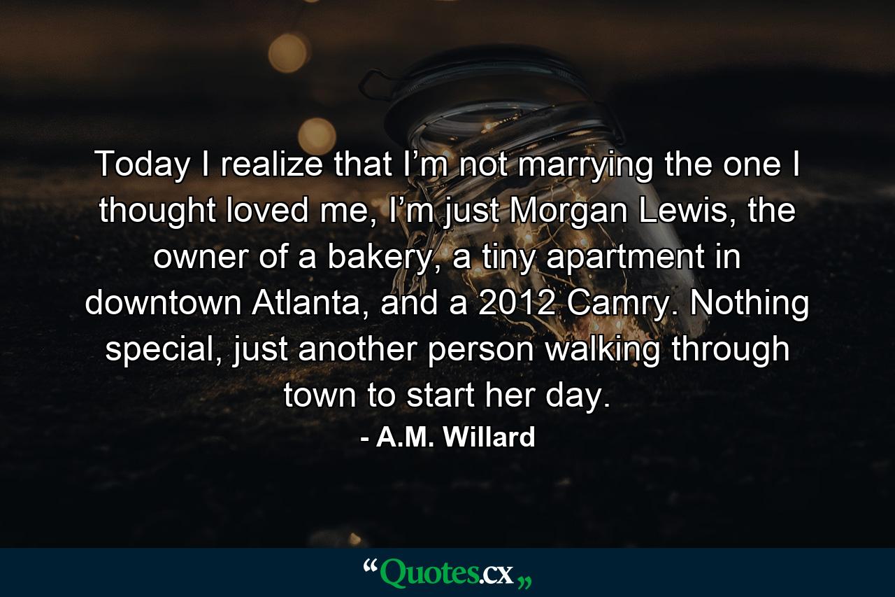 Today I realize that I’m not marrying the one I thought loved me, I’m just Morgan Lewis, the owner of a bakery, a tiny apartment in downtown Atlanta, and a 2012 Camry. Nothing special, just another person walking through town to start her day. - Quote by A.M. Willard