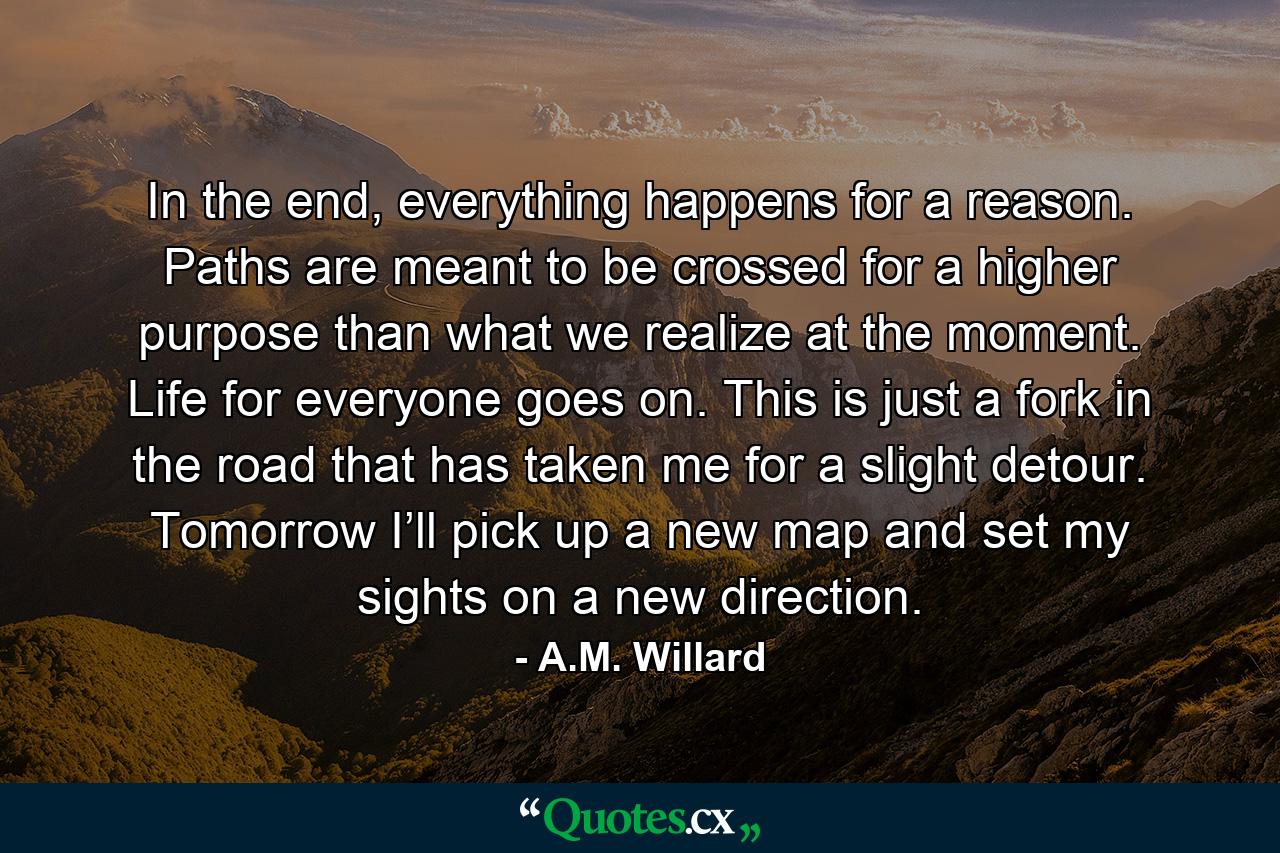 In the end, everything happens for a reason. Paths are meant to be crossed for a higher purpose than what we realize at the moment. Life for everyone goes on. This is just a fork in the road that has taken me for a slight detour. Tomorrow I’ll pick up a new map and set my sights on a new direction. - Quote by A.M. Willard