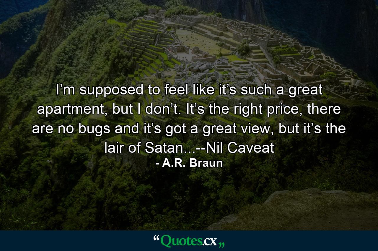 I’m supposed to feel like it’s such a great apartment, but I don’t. It’s the right price, there are no bugs and it’s got a great view, but it’s the lair of Satan...--Nil Caveat - Quote by A.R. Braun