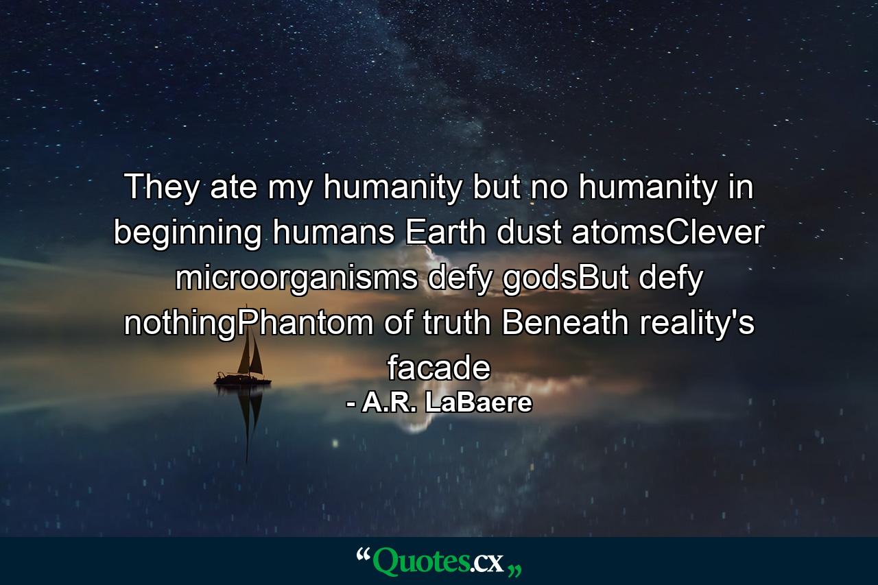 They ate my humanity but no humanity in beginning humans Earth dust atomsClever microorganisms defy godsBut defy nothingPhantom of truth Beneath reality's facade - Quote by A.R. LaBaere