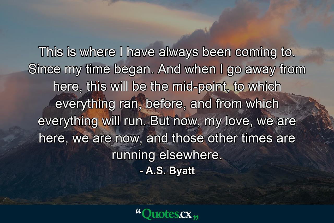 This is where I have always been coming to. Since my time began. And when I go away from here, this will be the mid-point, to which everything ran, before, and from which everything will run. But now, my love, we are here, we are now, and those other times are running elsewhere. - Quote by A.S. Byatt