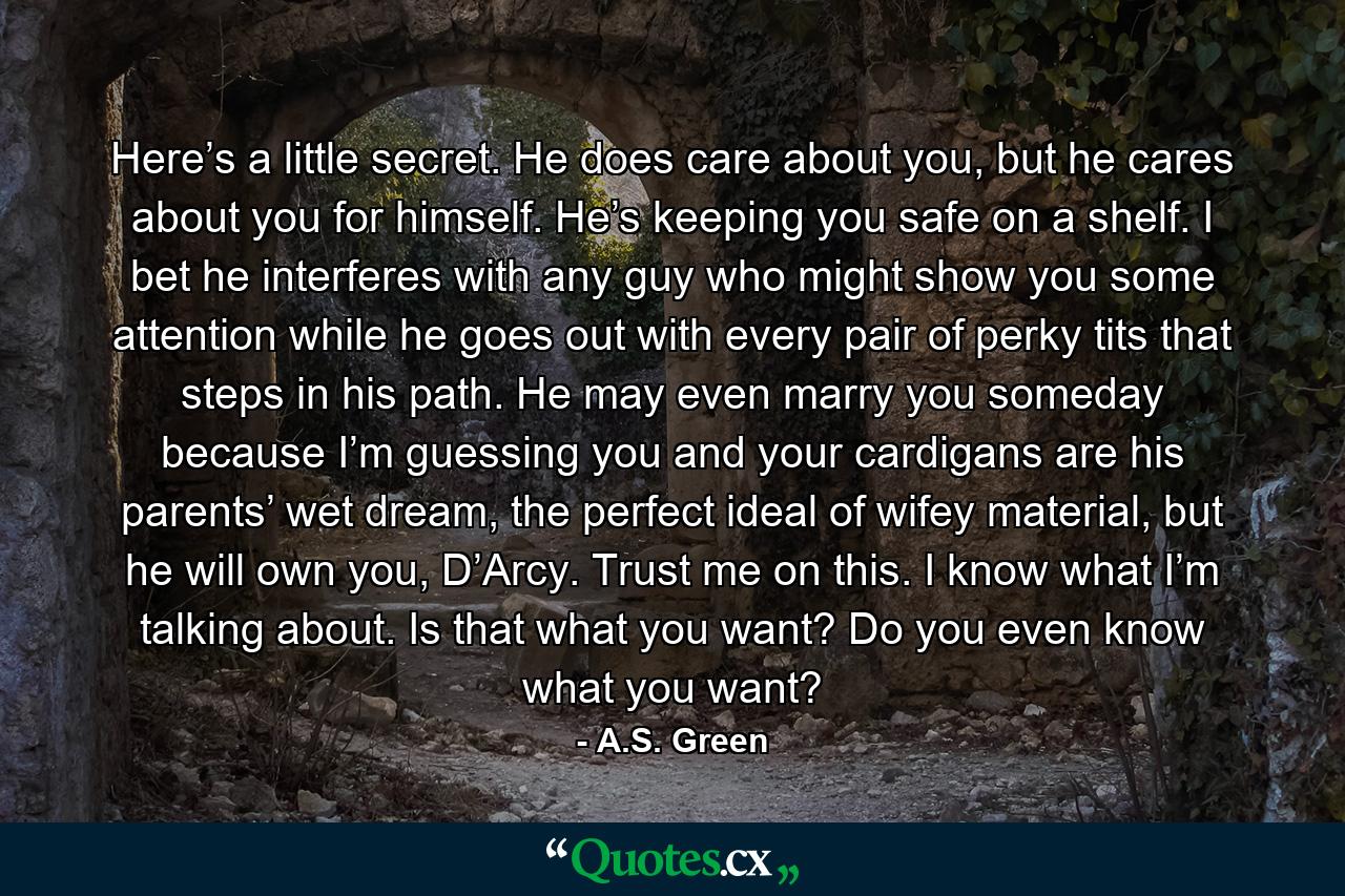 Here’s a little secret. He does care about you, but he cares about you for himself. He’s keeping you safe on a shelf. I bet he interferes with any guy who might show you some attention while he goes out with every pair of perky tits that steps in his path. He may even marry you someday because I’m guessing you and your cardigans are his parents’ wet dream, the perfect ideal of wifey material, but he will own you, D’Arcy. Trust me on this. I know what I’m talking about. Is that what you want? Do you even know what you want? - Quote by A.S. Green