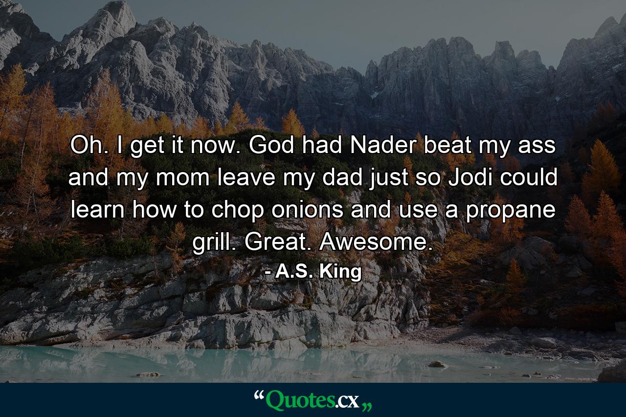 Oh. I get it now. God had Nader beat my ass and my mom leave my dad just so Jodi could learn how to chop onions and use a propane grill. Great. Awesome. - Quote by A.S. King