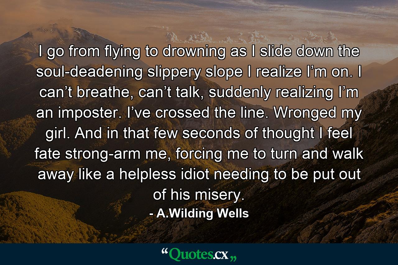 I go from flying to drowning as I slide down the soul-deadening slippery slope I realize I’m on. I can’t breathe, can’t talk, suddenly realizing I’m an imposter. I’ve crossed the line. Wronged my girl. And in that few seconds of thought I feel fate strong-arm me, forcing me to turn and walk away like a helpless idiot needing to be put out of his misery. - Quote by A.Wilding Wells