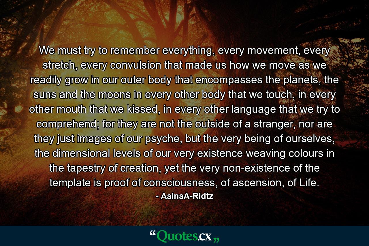 We must try to remember everything, every movement, every stretch, every convulsion that made us how we move as we readily grow in our outer body that encompasses the planets, the suns and the moons in every other body that we touch, in every other mouth that we kissed, in every other language that we try to comprehend; for they are not the outside of a stranger, nor are they just images of our psyche, but the very being of ourselves, the dimensional levels of our very existence weaving colours in the tapestry of creation, yet the very non-existence of the template is proof of consciousness, of ascension, of Life. - Quote by AainaA-Ridtz