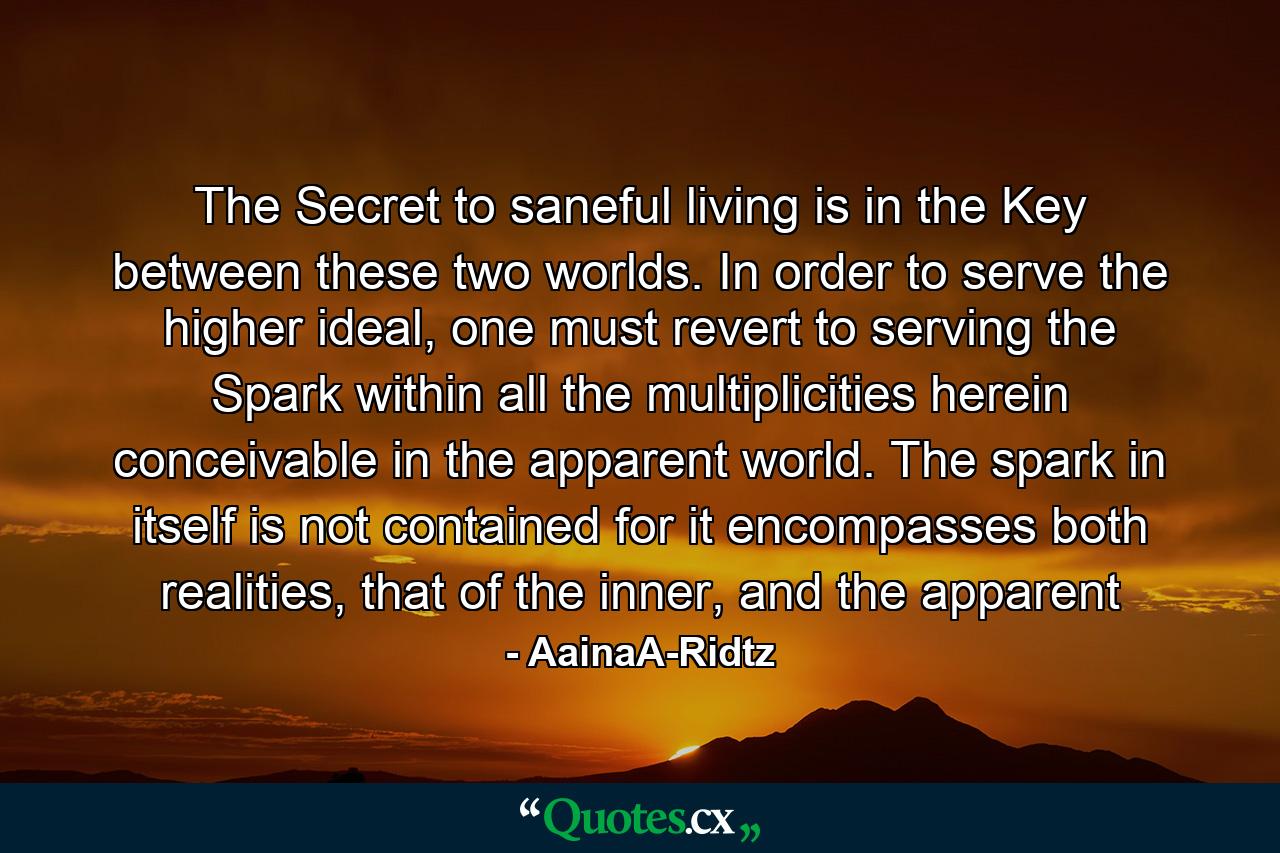 The Secret to saneful living is in the Key between these two worlds. In order to serve the higher ideal, one must revert to serving the Spark within all the multiplicities herein conceivable in the apparent world. The spark in itself is not contained for it encompasses both realities, that of the inner, and the apparent - Quote by AainaA-Ridtz