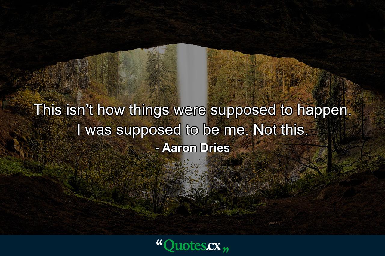 This isn’t how things were supposed to happen. I was supposed to be me. Not this. - Quote by Aaron Dries