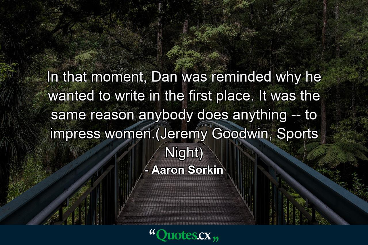 In that moment, Dan was reminded why he wanted to write in the first place. It was the same reason anybody does anything -- to impress women.(Jeremy Goodwin, Sports Night) - Quote by Aaron Sorkin